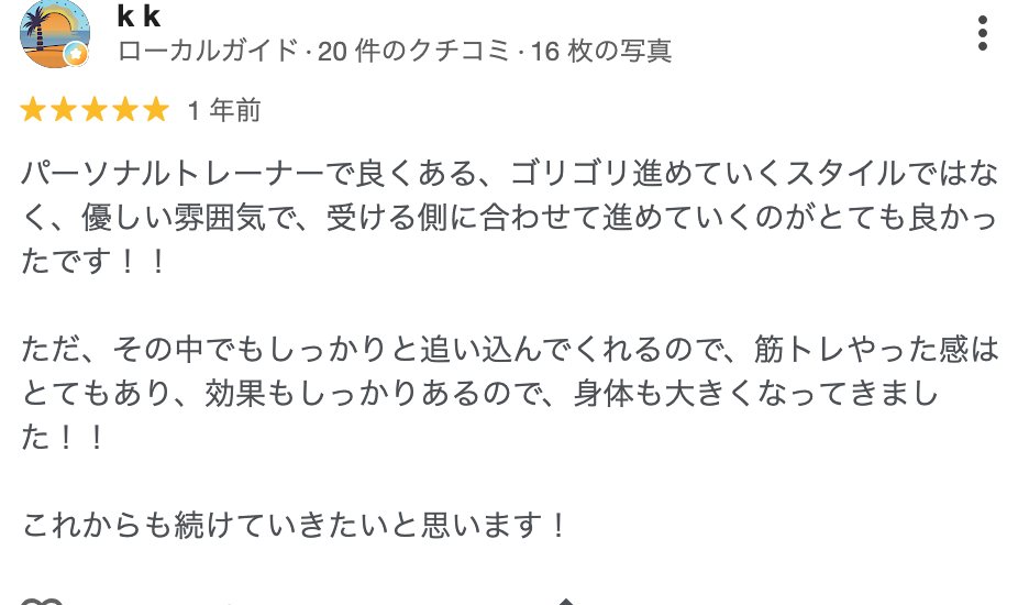 k k さん(1年前)★5: パーソナルトレーナーで良くある、ゴリゴリ進めていくスタイルではなく、優しい雰囲気で、受ける側に合わせて進めていくのがとても良かったです!ただ、その中でもしっかりと追い込んでくれるので、筋トレやった感はとてもあり、効果もしっかりあるので、身体も大きくなってきました!!