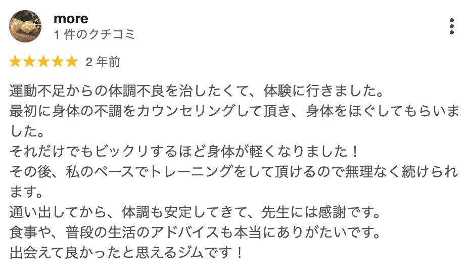 more さん(2年前)★5: 運動不足からの体調不良を治したくて、体験に行きました。最初に身体の不調をカウンセリングして頂き、身体をほぐしてもらいました。それだけでもビックリするほど身体が軽くなりました!その後、私のペースでトレーニングをして頂けるので無理なく続けられます。