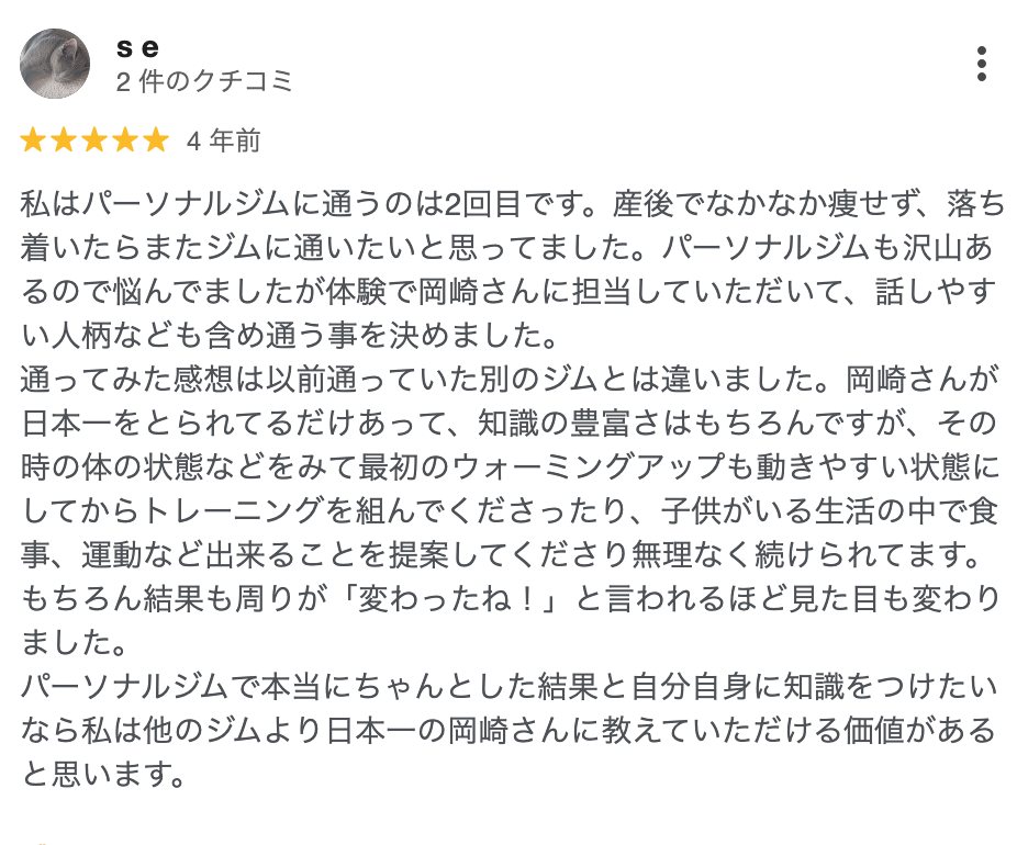 s e さん(4年前)★5: 産後でなかなか痩せず、体験で岡崎さんに担当していただいて、話しやすい人柄なども含め通う事を決めました。子供がいる生活の中で食事、運動など出来ることを提案してくださり無理なく続けられてます。結果も周りが「変わったね!」と言われるほど見た目も変わりました。