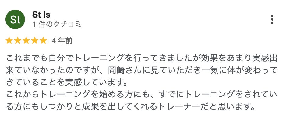 St Is さん(4年前)★5: これまでも自分でトレーニングを行ってきましたが効果をあまり実感出来ていなかったのですが、岡崎さんに見ていただき一気に体が変わってきていることを実感しています。これからトレーニングを始める方にも、すでにトレーニングをされている方にもしっかりと成果を出してくれるトレーナーだと思います。