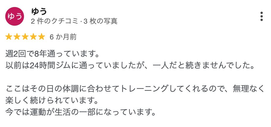 ゆう さん(6か月前)★5: 週2回で8年通っています。以前は24時間ジムに通っていましたが、一人だと続きませんでした。ここはその日の体調に合わせてトレーニングしてくれるので、無理なく楽しく続けられています。今では運動が生活の一部になっています。